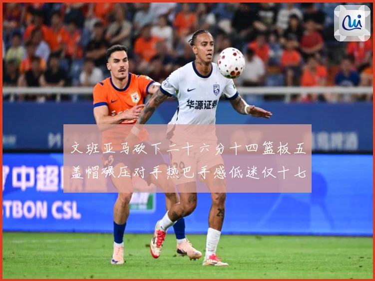 文班亚马砍下二十六分十四篮板五盖帽碾压对手热巴手感低迷仅十七专题观察：最新赛事动态与深度分析