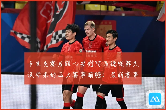卡里克赛后暖心安慰阿马德缓解失误带来的压力赛事前瞻：最新赛事动态与深度分析