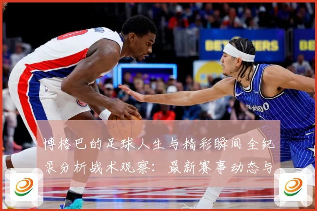 博格巴的足球人生与精彩瞬间全纪录分析战术观察：最新赛事动态与深度分析