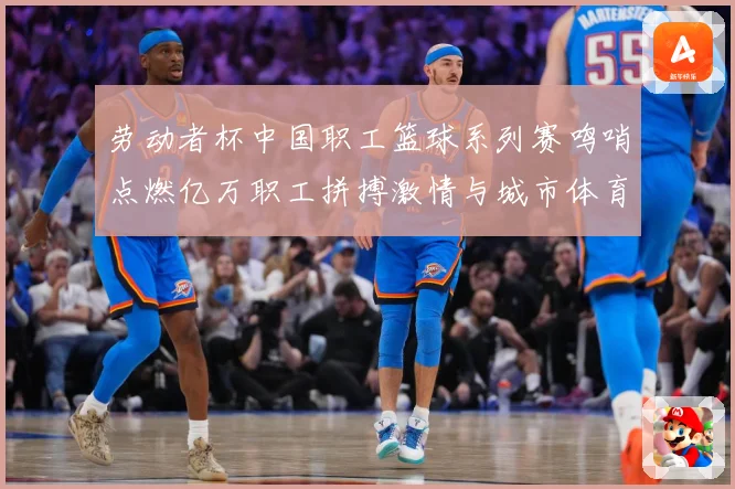 劳动者杯中国职工篮球系列赛鸣哨点燃亿万职工拼搏激情与城市体育赛场复盘：最新赛事动态与深度分析