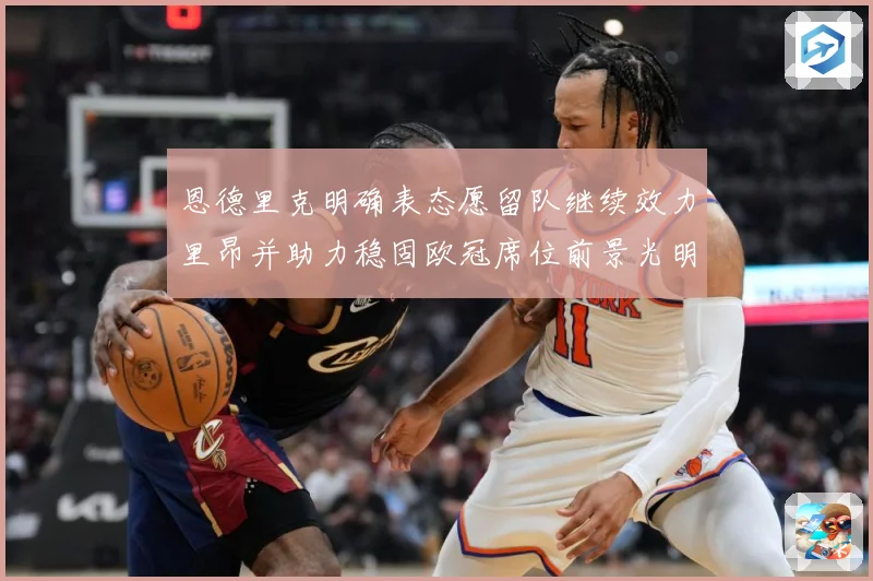 恩德里克明确表态愿留队继续效力里昂并助力稳固欧冠席位前景光明战术观察：最新赛事动态与深度分析