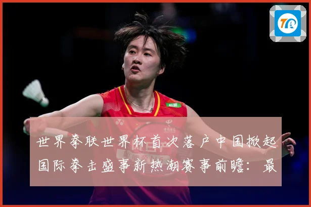 世界拳联世界杯首次落户中国掀起国际拳击盛事新热潮赛事前瞻：最新赛事动态与深度分析