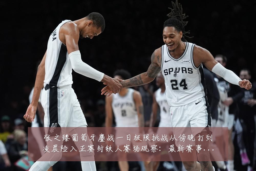 张之臻葡萄牙鏖战一日极限挑战从傍晚打到凌晨险入正赛封铁人赛场观察:最新赛事动态与深度分析
