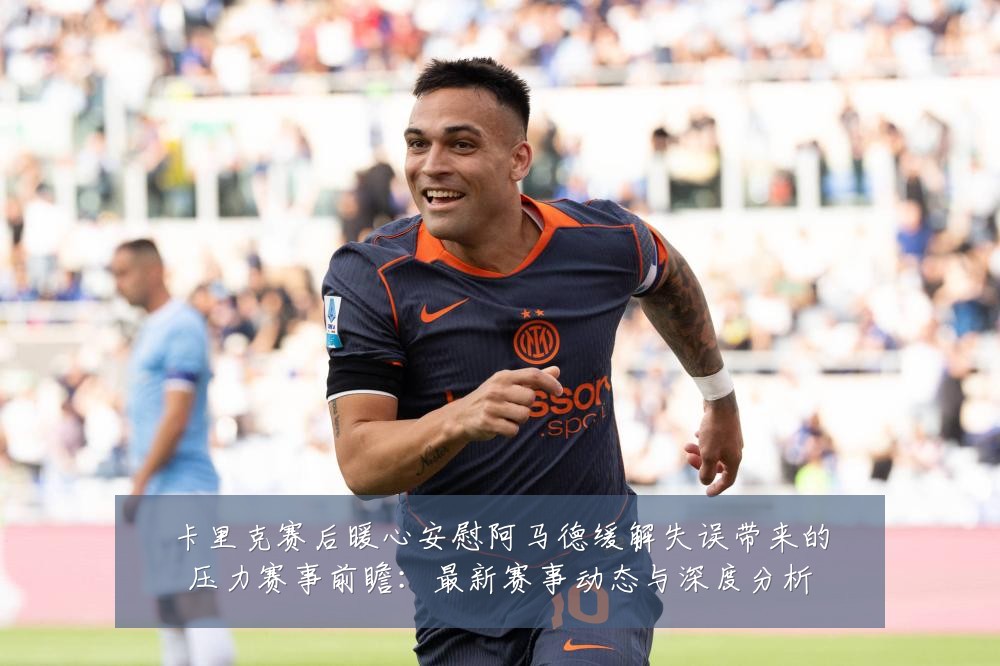 卡里克赛后暖心安慰阿马德缓解失误带来的压力赛事前瞻：最新赛事动态与深度分析