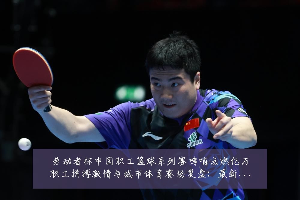 劳动者杯中国职工篮球系列赛鸣哨点燃亿万职工拼搏激情与城市体育赛场复盘:最新赛事动态与深度分析